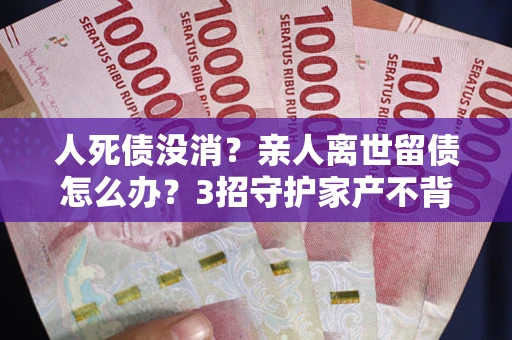 武汉人死债没消？亲人离世留债怎么办？3招守护家产不背锅