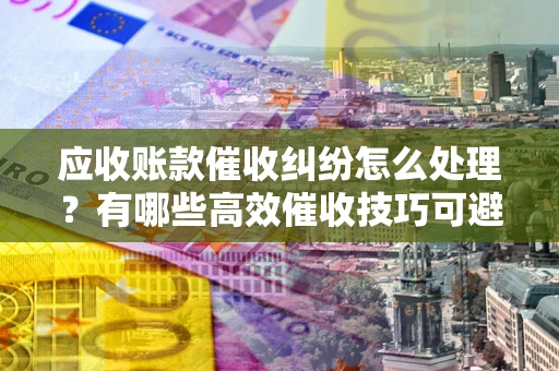 武汉应收账款催收纠纷怎么处理？有哪些高效催收技巧可避免坏账？